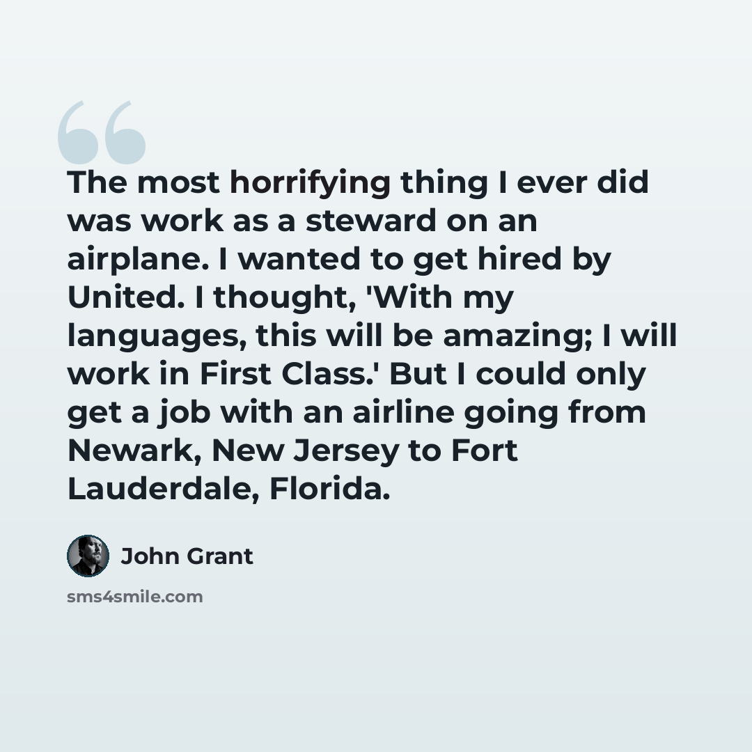 “The most horrifying thing I ever did was work as a steward on an airplane. I wanted to get hired by United. I thought, 'With my languages, this will be amazing; I will work in First Class.' But I could only get a job with an airline going from Newark, New Jersey to Fort Lauderdale, Florida.” quote by John Grant