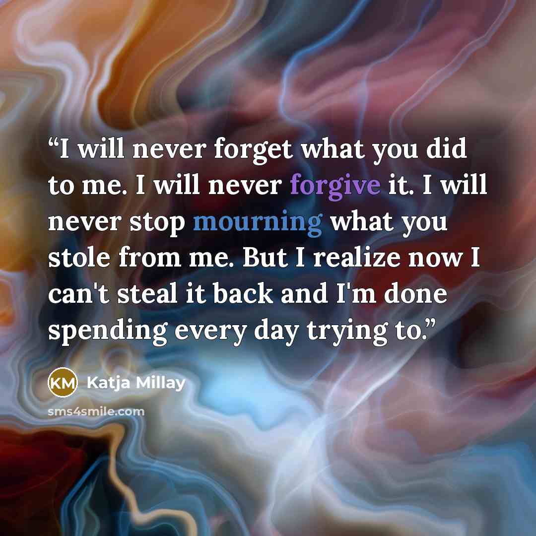 “I will never forget what you did to me. I will never forgive it. I will never stop mourning what you stole from me. But I realize now I can't steal it back and I'm done spending every day trying to.” quote by Katja Millay