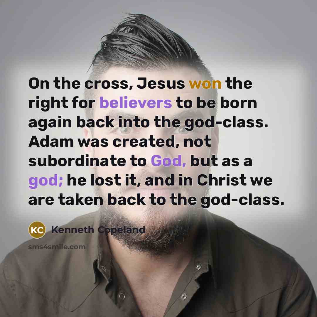 “On the cross, Jesus won the right for believers to be born again back into the god-class. Adam was created, not subordinate to God, but as a god; he lost it, and in Christ we are taken back to the god-class.” quote by Kenneth Copeland