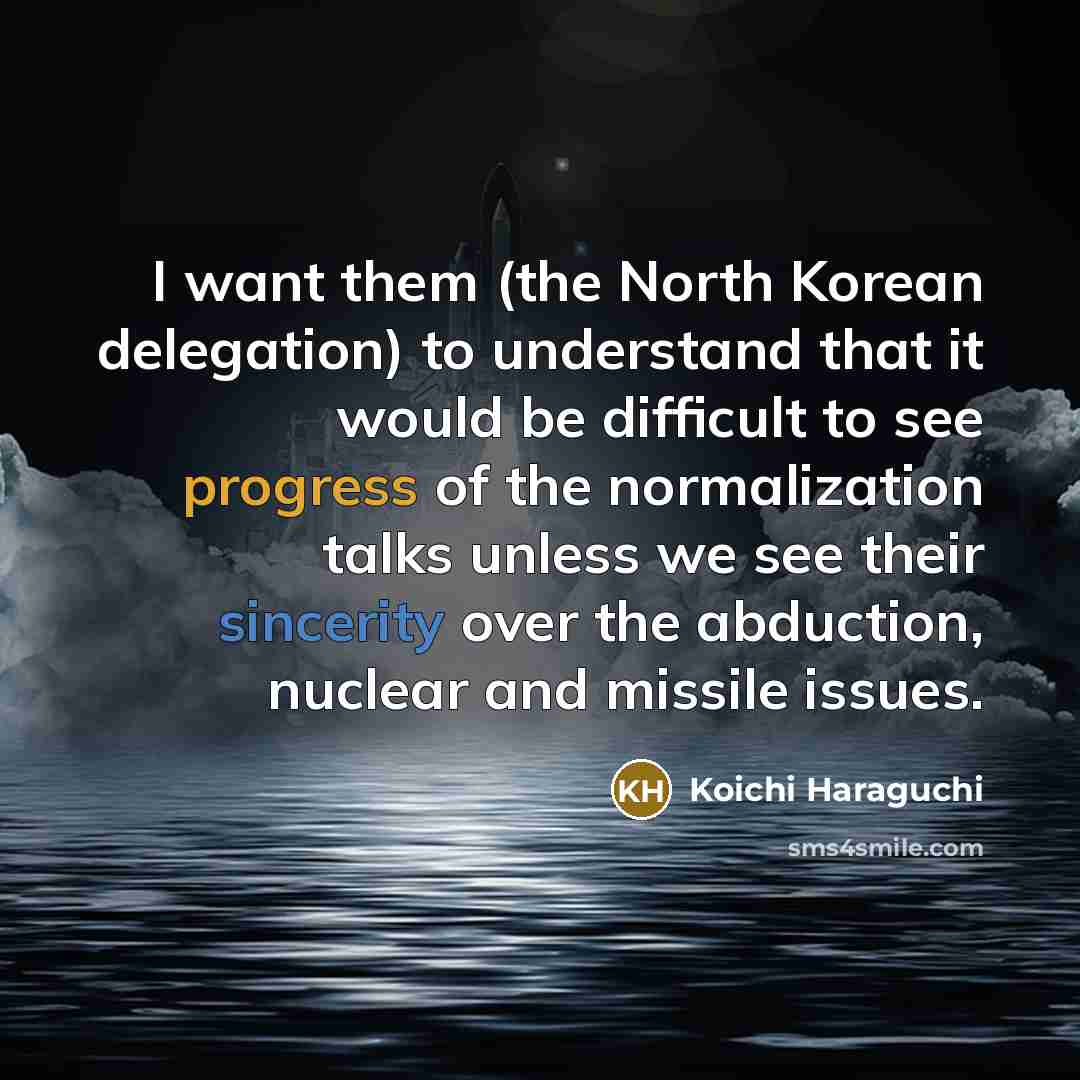 “I want them (the North Korean delegation) to understand that it would be difficult to see progress of the normalization talks unless we see their sincerity over the abduction, nuclear and missile issues.” quote by Koichi Haraguchi