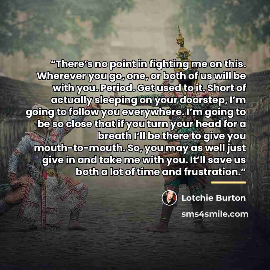 “There’s no point in fighting me on this. Wherever you go, one, or both of us will be with you. Period. Get used to it. Short of actually sleeping on your doorstep, I’m going to follow you everywhere. I’m going to be so close that if you turn your head for a breath I’ll be there to give you…” quote by Lotchie Burton