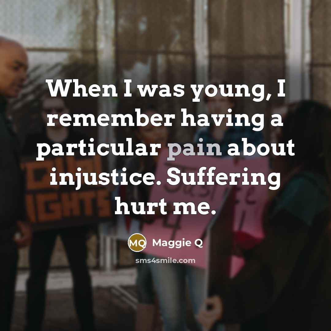 “When I was young, I remember having a particular pain about injustice. Suffering hurt me.” quote by Maggie Q