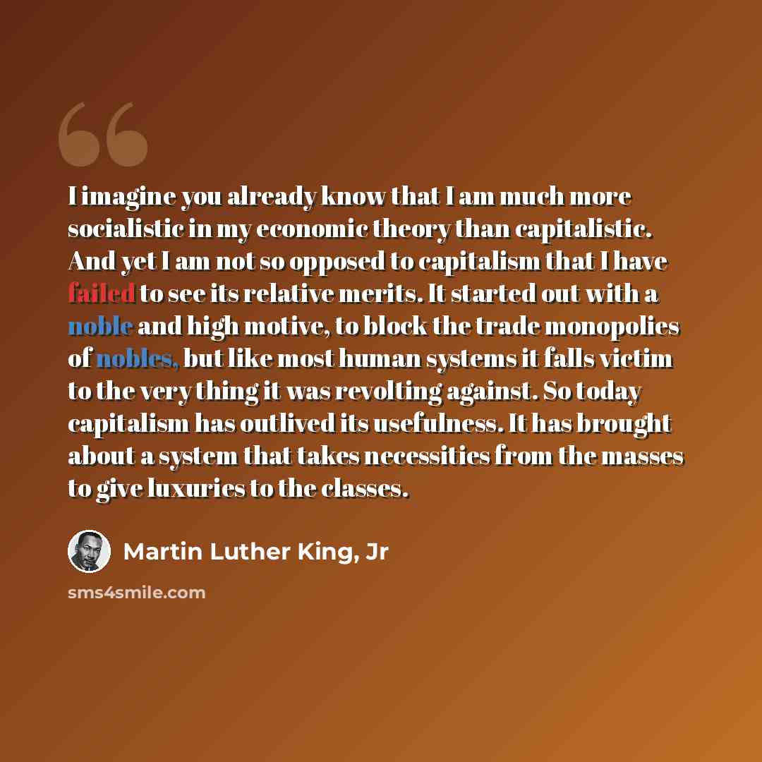 “I imagine you already know that I am much more socialistic in my economic theory than capitalistic. And yet I am not so opposed to capitalism that I have failed to see its relative merits. It started out with a noble and high motive, to block the trade monopolies of nobles, but like most human…” quote by Martin Luther King, Jr