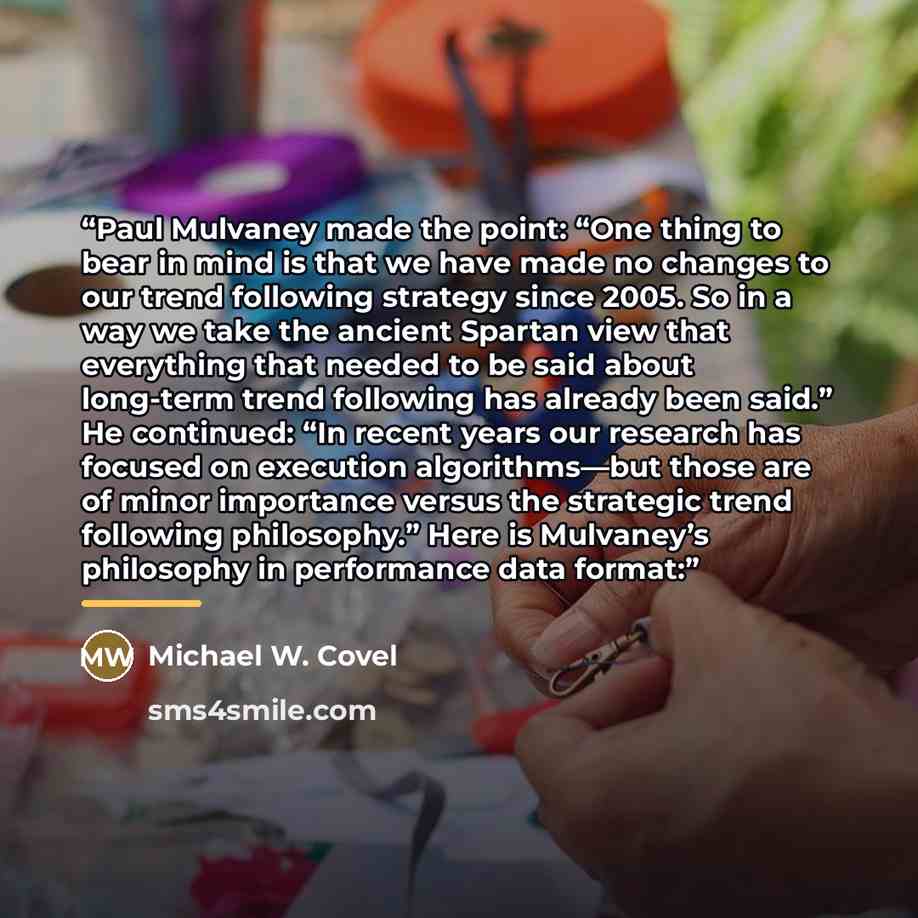 “Paul Mulvaney made the point: “One thing to bear in mind is that we have made no changes to our trend following strategy since 2005. So in a way we take the ancient Spartan view that everything that needed to be said about long-term trend following has already been said.” He continued: “In recent…” quote by Michael W. Covel