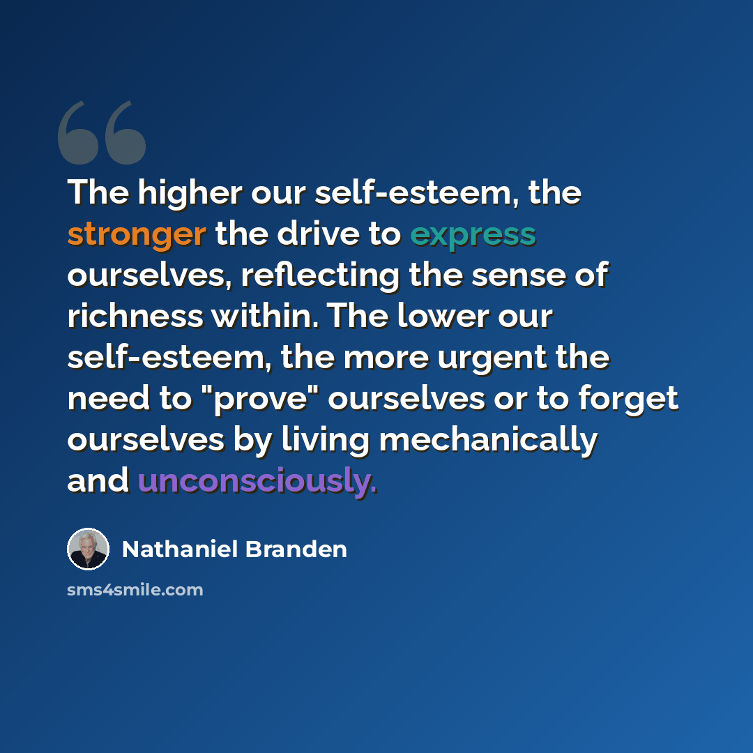 “The higher our self-esteem, the stronger the drive to express ourselves, reflecting the sense of richness within. The lower our self-esteem, the more urgent the need to "prove" ourselves or to forget ourselves by living mechanically and unconsciously.” quote by Nathaniel Branden