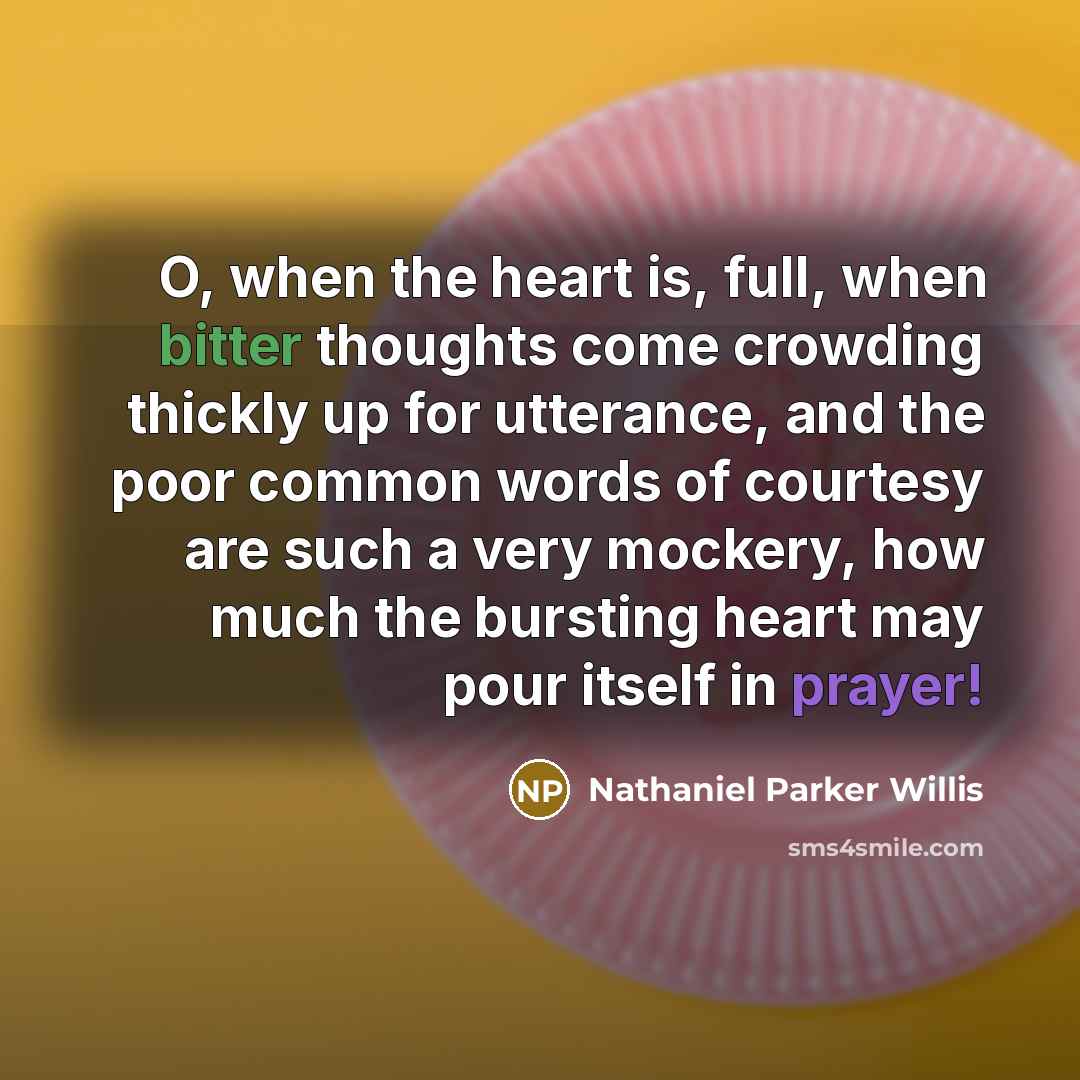“O, when the heart is, full, when bitter thoughts come crowding thickly up for utterance, and the poor common words of courtesy are such a very mockery, how much the bursting heart may pour itself in prayer!” quote by Nathaniel Parker Willis