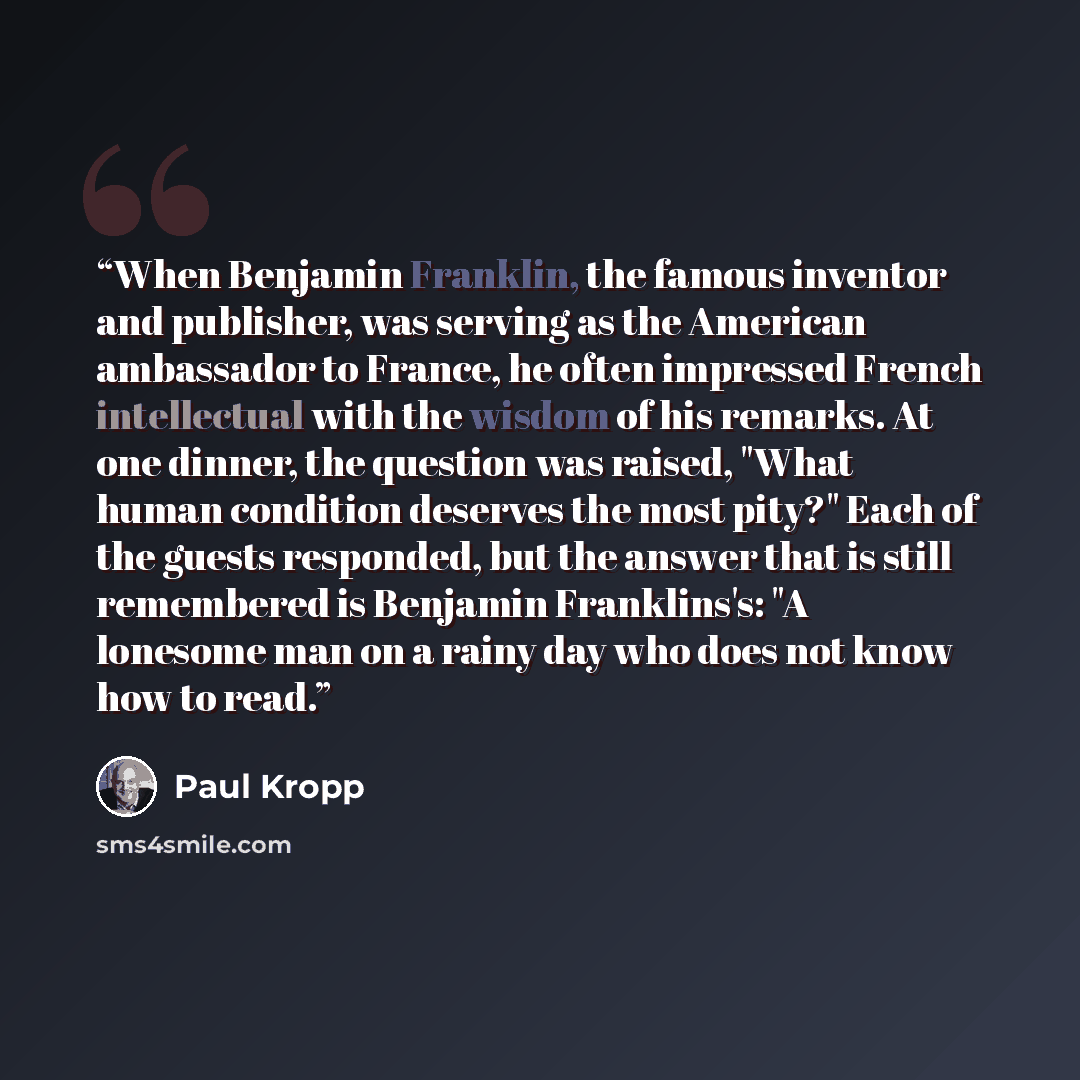 “When Benjamin Franklin, the famous inventor and publisher, was serving as the American ambassador to France, he often impressed French intellectual with the wisdom of his remarks. At one dinner, the question was raised, "What human condition deserves the most pity?" Each of the guests responded…” quote by Paul Kropp