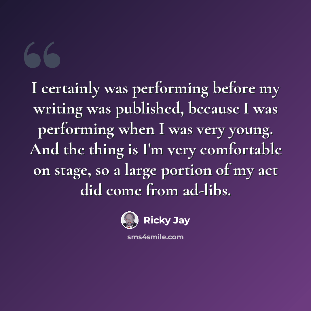 “I certainly was performing before my writing was published, because I was performing when I was very young. And the thing is I'm very comfortable on stage, so a large portion of my act did come from ad-libs.” quote by Ricky Jay