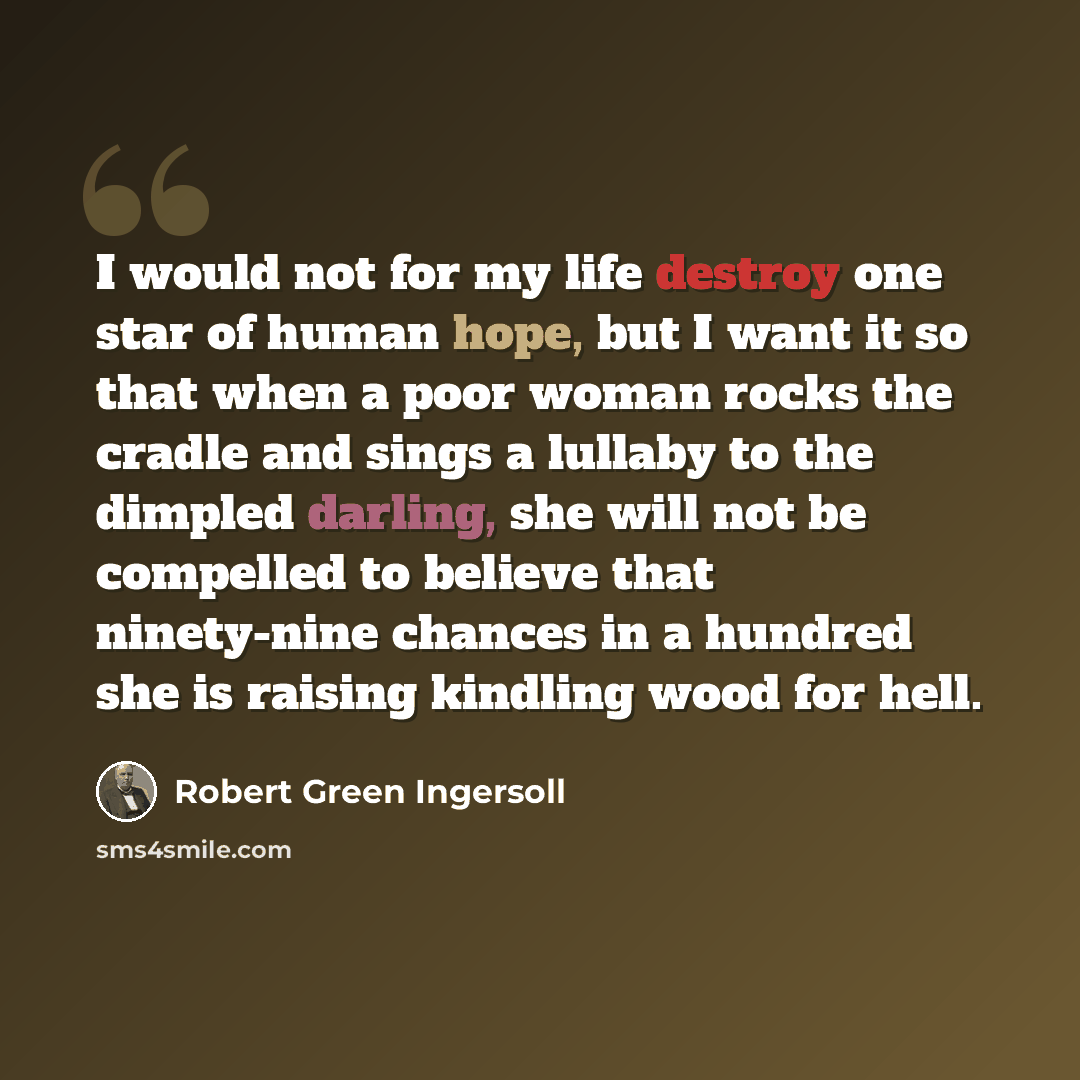 “I would not for my life destroy one star of human hope, but I want it so that when a poor woman rocks the cradle and sings a lullaby to the dimpled darling, she will not be compelled to believe that ninety-nine chances in a hundred she is raising kindling wood for hell.” quote by Robert Green Ingersoll