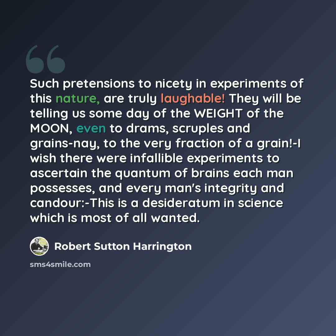 “Such pretensions to nicety in experiments of this nature, are truly laughable! They will be telling us some day of the WEIGHT of the MOON, even to drams, scruples and grains-nay, to the very fraction of a grain!-I wish there were infallible experiments to ascertain the quantum of brains each man…” quote by Robert Sutton Harrington
