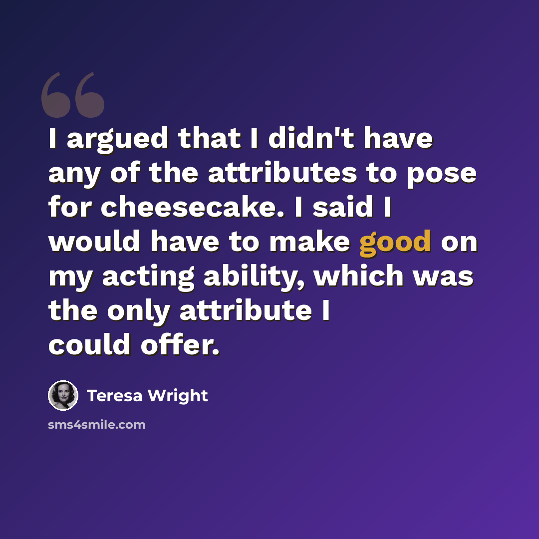 “I argued that I didn't have any of the attributes to pose for cheesecake. I said I would have to make good on my acting ability, which was the only attribute I could offer.” quote by Teresa Wright