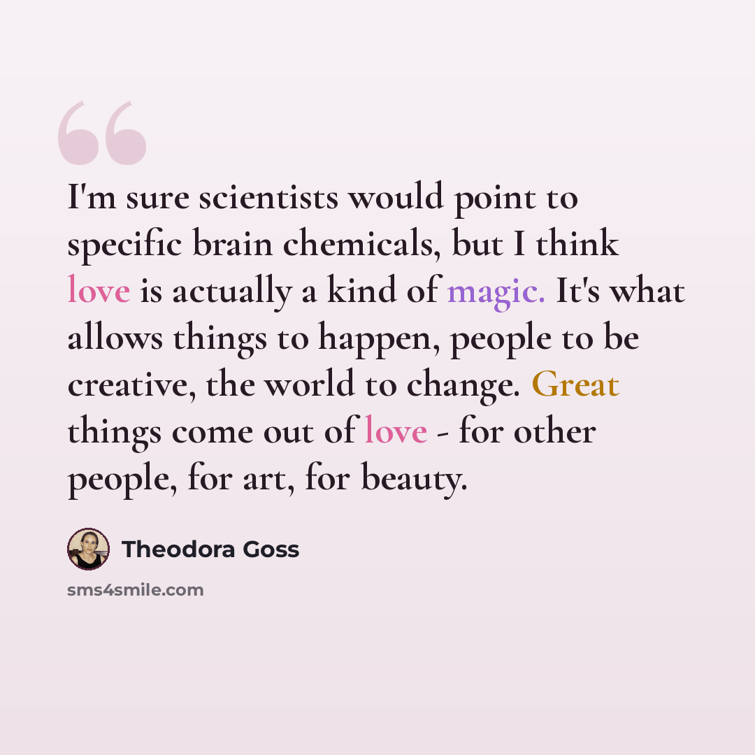“I'm sure scientists would point to specific brain chemicals, but I think love is actually a kind of magic. It's what allows things to happen, people to be creative, the world to change. Great things come out of love - for other people, for art, for beauty.” quote by Theodora Goss