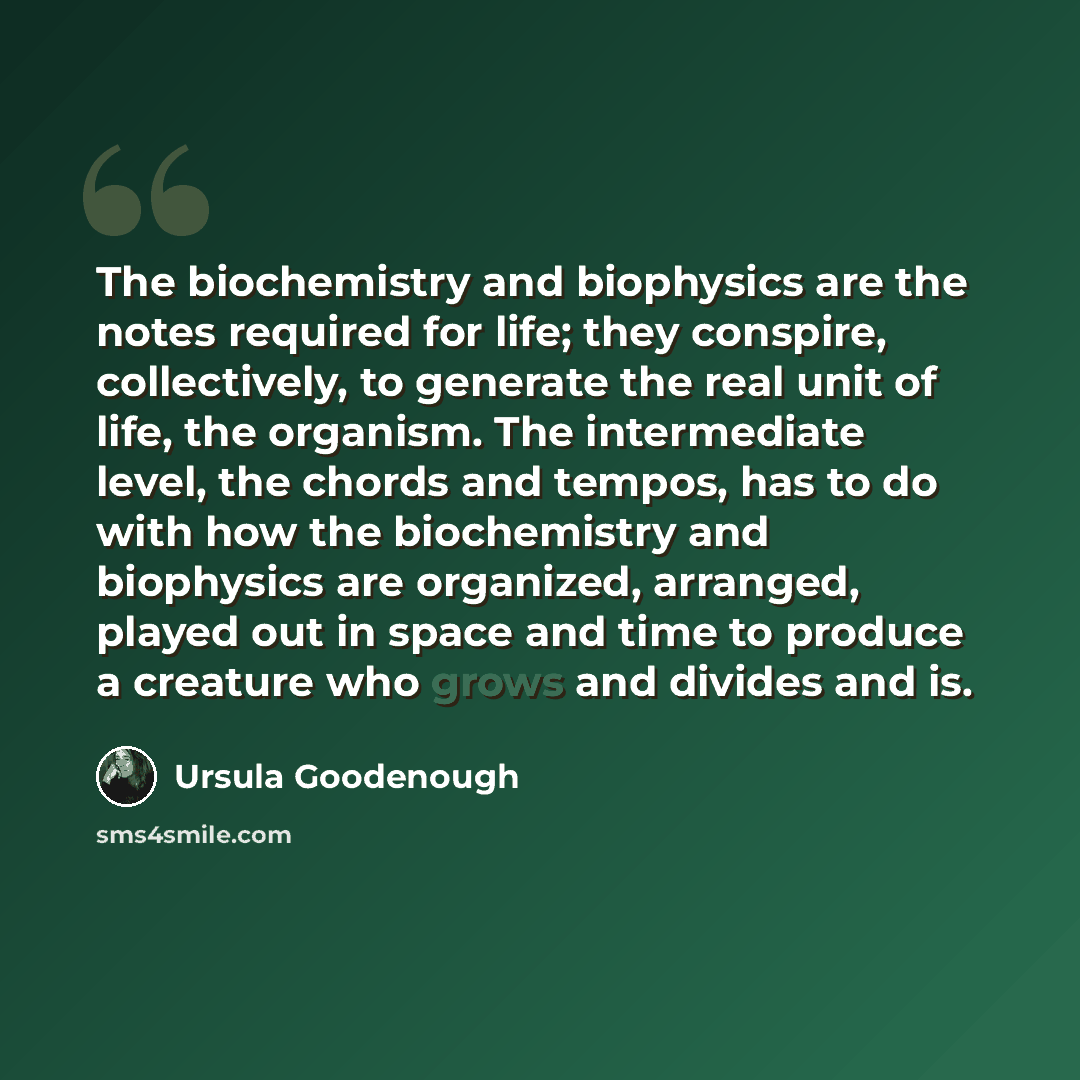 “The biochemistry and biophysics are the notes required for life; they conspire, collectively, to generate the real unit of life, the organism. The intermediate level, the chords and tempos, has to do with how the biochemistry and biophysics are organized, arranged, played out in space and time to…” quote by Ursula Goodenough