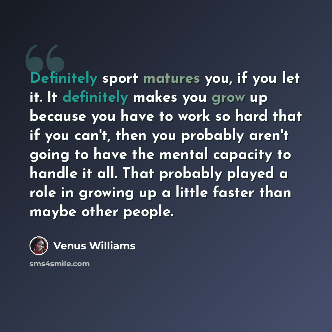 “Definitely sport matures you, if you let it. It definitely makes you grow up because you have to work so hard that if you can't, then you probably aren't going to have the mental capacity to handle it all. That probably played a role in growing up a little faster than maybe other people.” quote by Venus Williams