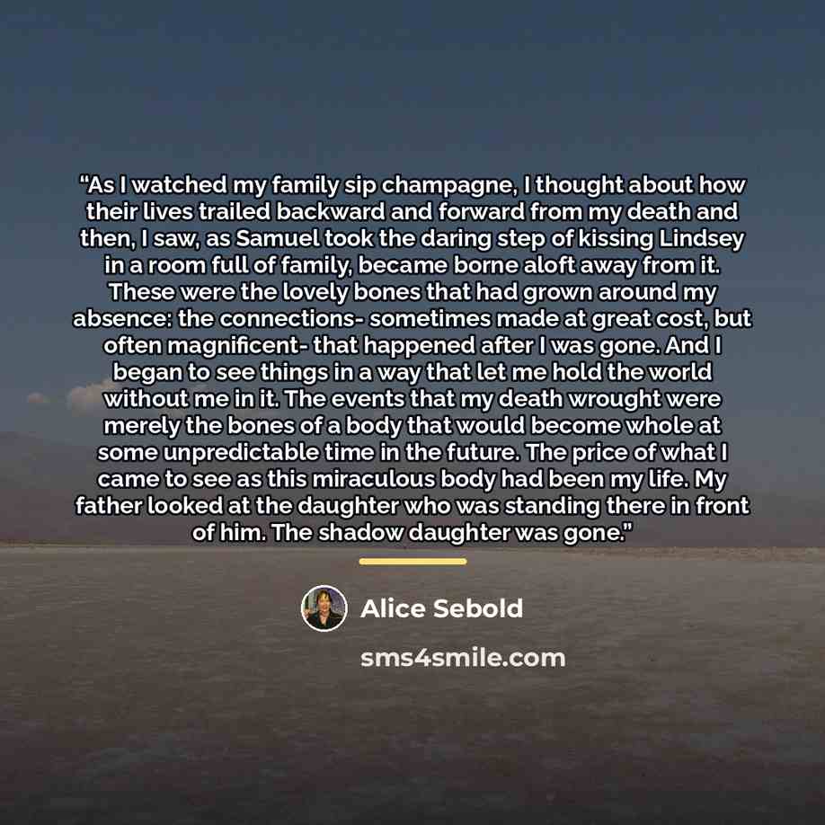 “As I watched my family sip champagne, I thought about how their lives trailed backward and forward from my death and then, I saw, as Samuel took the daring step of kissing Lindsey in a room full of family, became borne aloft away from it. These were the lovely bones that had grown around my…” quote by Alice Sebold