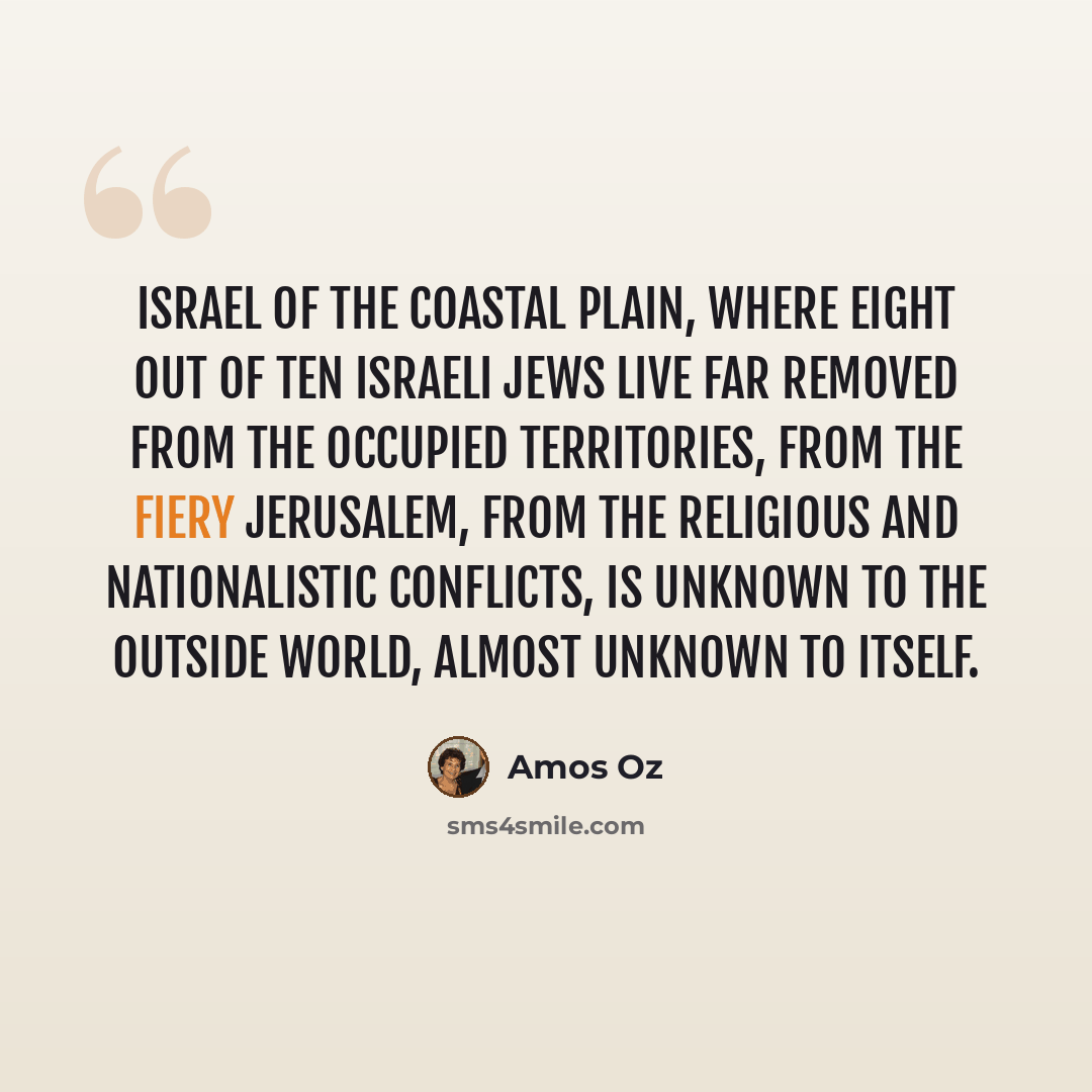 “Israel of the coastal plain, where eight out of ten Israeli Jews live far removed from the occupied territories, from the fiery Jerusalem, from the religious and nationalistic conflicts, is unknown to the outside world, almost unknown to itself.” quote by Amos Oz