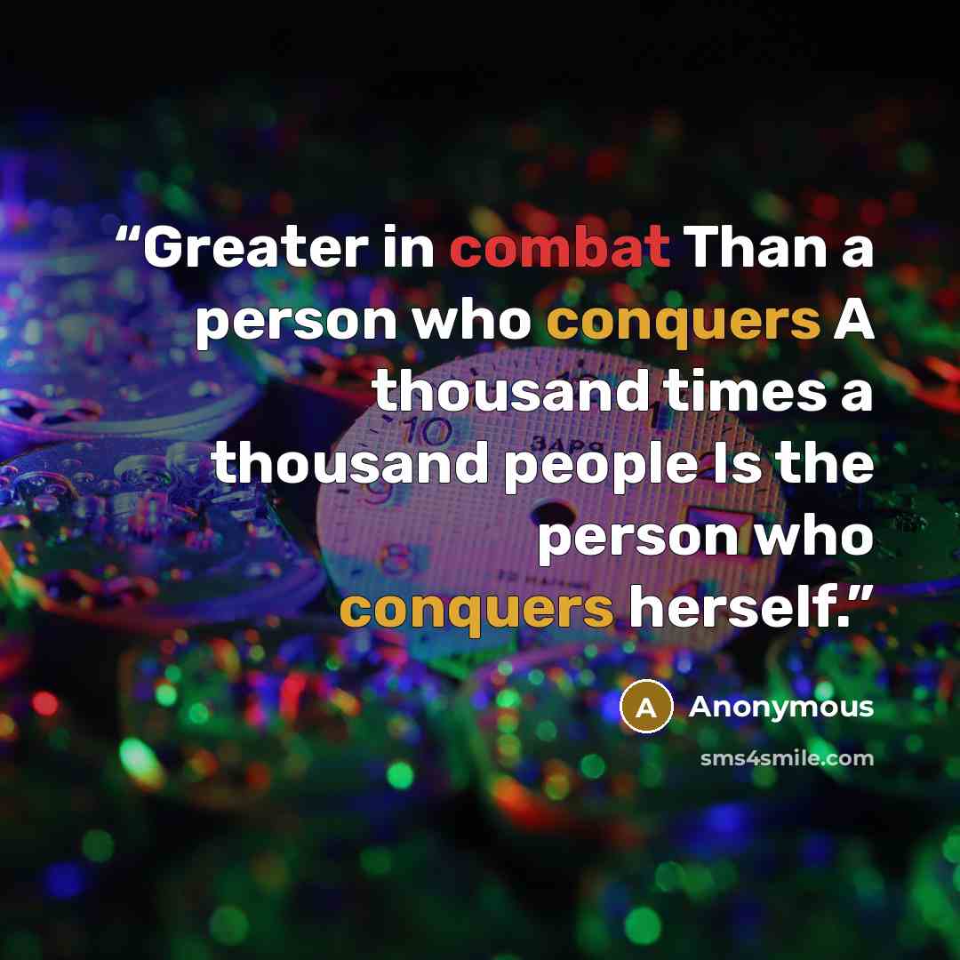 “Greater in combat Than a person who conquers A thousand times a thousand people Is the person who conquers herself.” quote by Anonymous