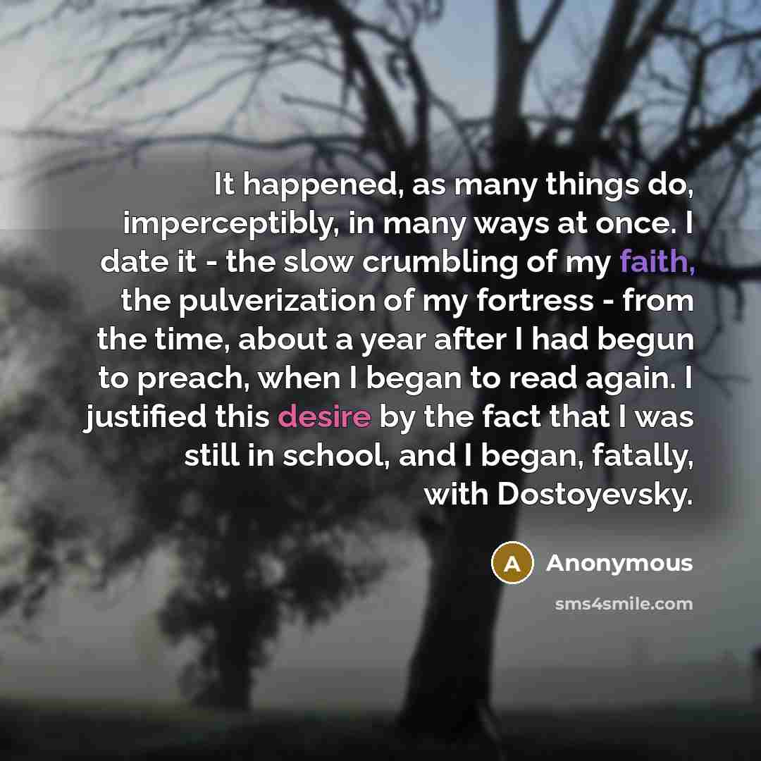 “It happened, as many things do, imperceptibly, in many ways at once. I date it - the slow crumbling of my faith, the pulverization of my fortress - from the time, about a year after I had begun to preach, when I began to read again. I justified this desire by the fact that I was still in school…” quote by Anonymous
