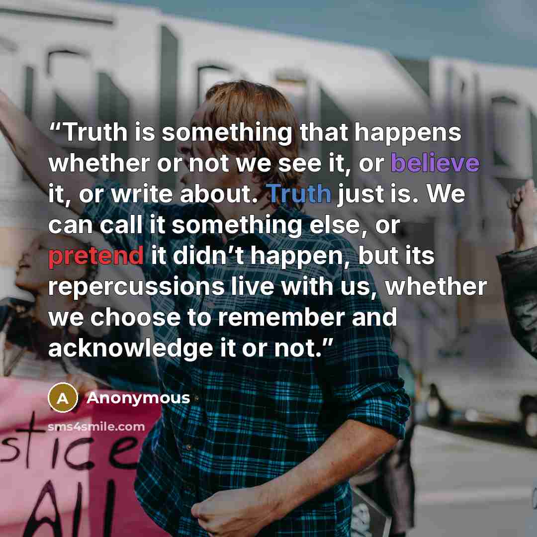 “Truth is something that happens whether or not we see it, or believe it, or write about. Truth just is. We can call it something else, or pretend it didn’t happen, but its repercussions live with us, whether we choose to remember and acknowledge it or not.” quote by Anonymous