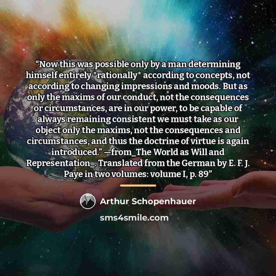 “Now this was possible only by a man determining himself entirely *rationally* according to concepts, not according to changing impressions and moods. But as only the maxims of our conduct, not the consequences or circumstances, are in our power, to be capable of always remaining consistent we must…” quote by Arthur Schopenhauer