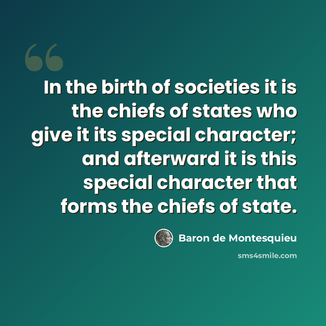 “In the birth of societies it is the chiefs of states who give it its special character; and afterward it is this special character that forms the chiefs of state.” quote by Baron de Montesquieu