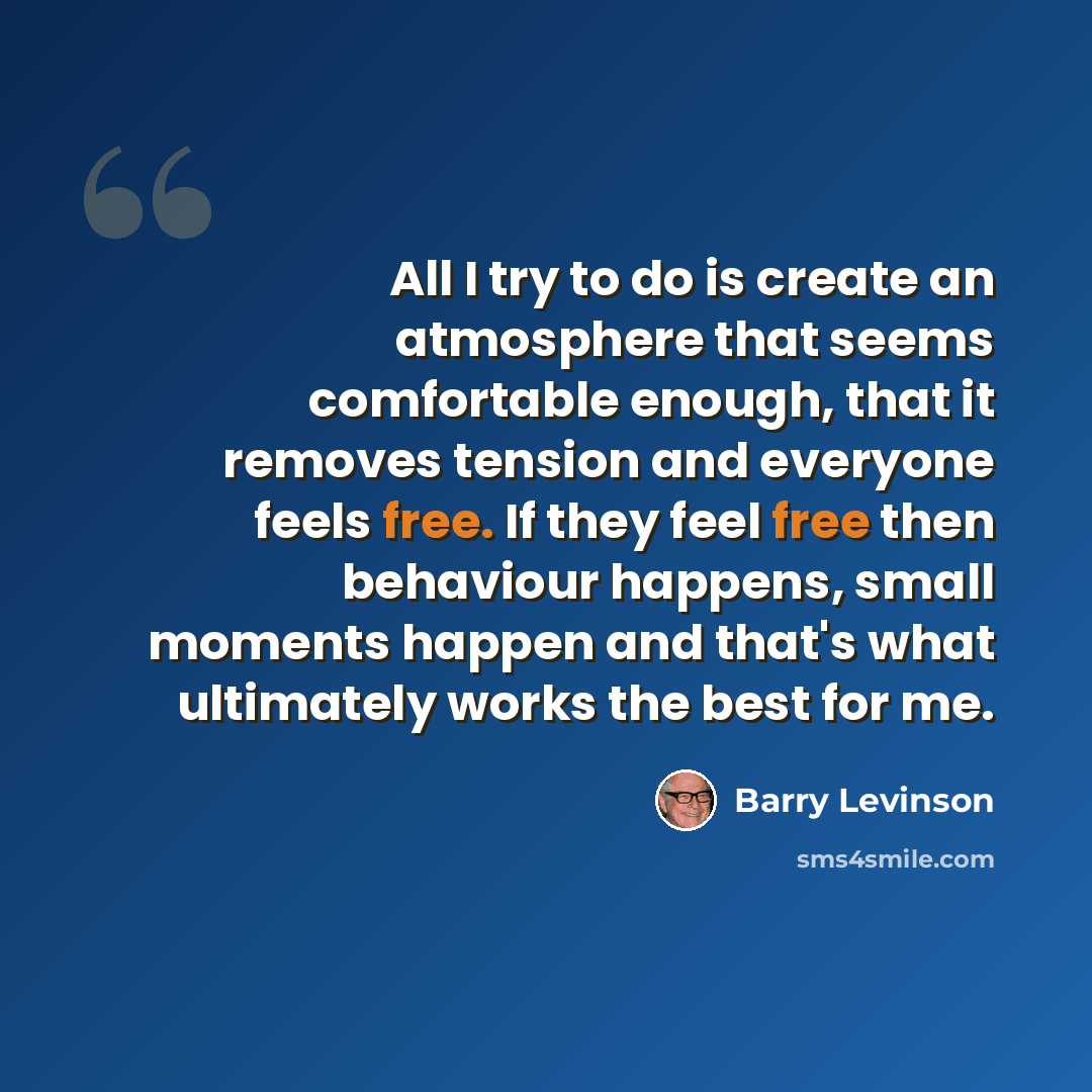 “All I try to do is create an atmosphere that seems comfortable enough, that it removes tension and everyone feels free. If they feel free then behaviour happens, small moments happen and that's what ultimately works the best for me.” quote by Barry Levinson