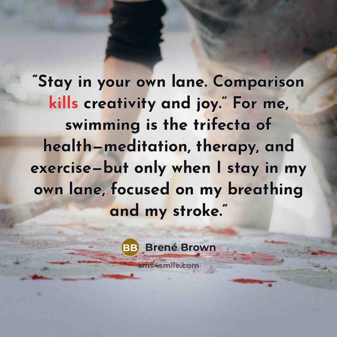 “Stay in your own lane. Comparison kills creativity and joy.” For me, swimming is the trifecta of health—meditation, therapy, and exercise—but only when I stay in my own lane, focused on my breathing and my stroke.” quote by Brené Brown