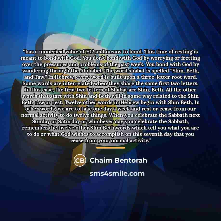 “has a numerical value of 702 and means to bond. This time of resting is meant to bond with God. You don’t bond with God by worrying or fretting over the pressures and problems of the past week. You bond with God by wandering through the Alphabet. The word shabat is spelled “Shin, Beth, and Taw.”…” quote by Chaim Bentorah