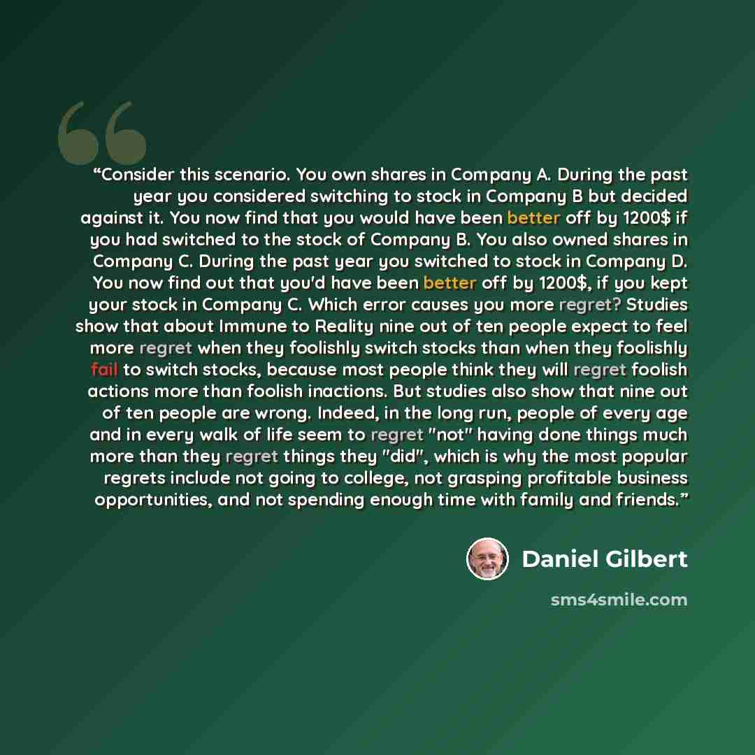 “Consider this scenario. You own shares in Company A. During the past year you considered switching to stock in Company B but decided against it. You now find that you would have been better off by 1200$ if you had switched to the stock of Company B. You also owned shares in Company C. During the…” quote by Daniel Gilbert