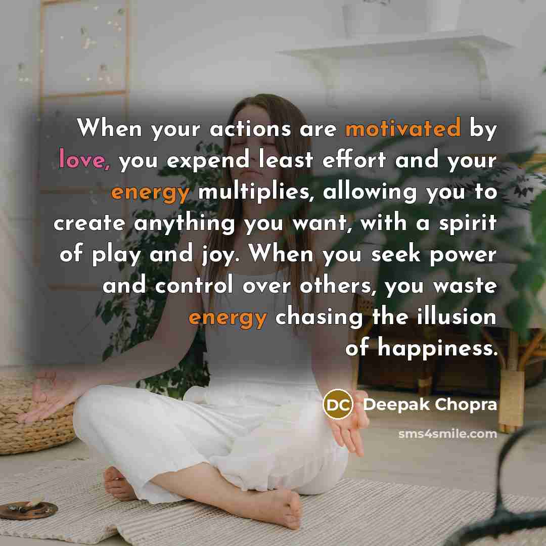 “When your actions are motivated by love, you expend least effort and your energy multiplies, allowing you to create anything you want, with a spirit of play and joy. When you seek power and control over others, you waste energy chasing the illusion of happiness.” quote by Deepak Chopra