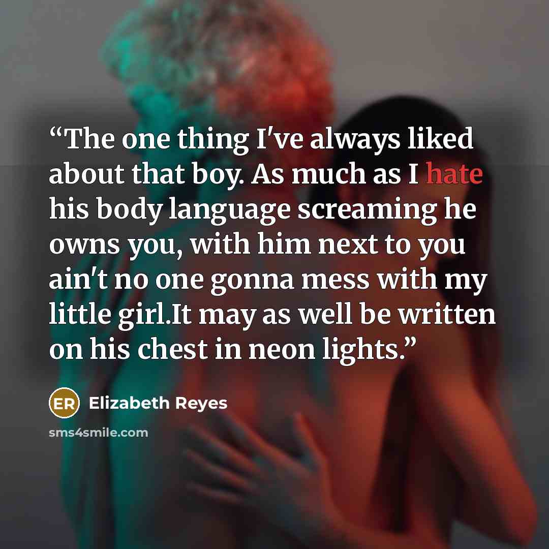 “The one thing I've always liked about that boy. As much as I hate his body language screaming he owns you, with him next to you ain't no one gonna mess with my little girl.It may as well be written on his chest in neon lights.” quote by Elizabeth Reyes