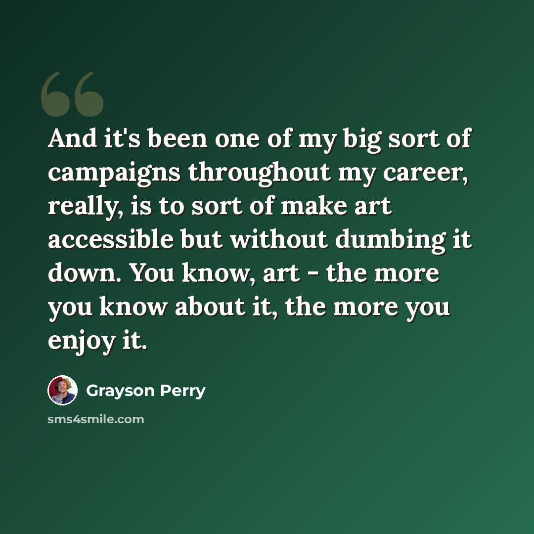 “And it's been one of my big sort of campaigns throughout my career, really, is to sort of make art accessible but without dumbing it down. You know, art - the more you know about it, the more you enjoy it.” quote by Grayson Perry