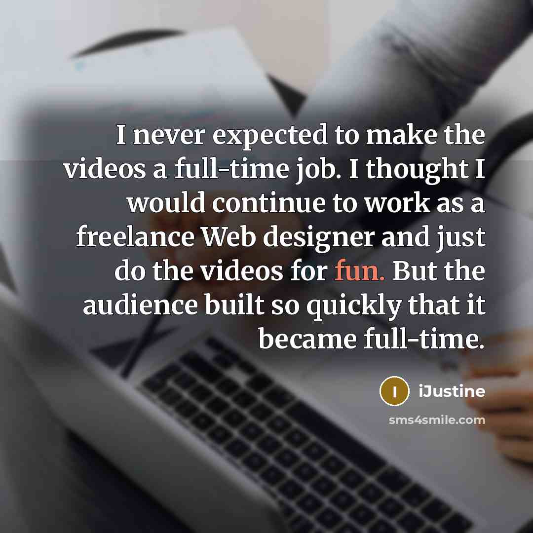 “I never expected to make the videos a full-time job. I thought I would continue to work as a freelance Web designer and just do the videos for fun. But the audience built so quickly that it became full-time.” quote by iJustine