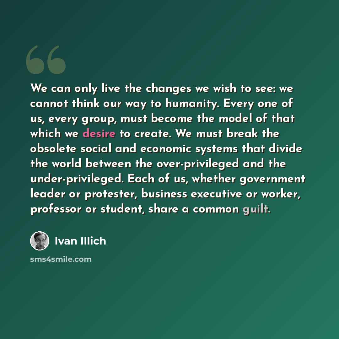 “We can only live the changes we wish to see: we cannot think our way to humanity. Every one of us, every group, must become the model of that which we desire to create. We must break the obsolete social and economic systems that divide the world between the over-privileged and the…” quote by Ivan Illich