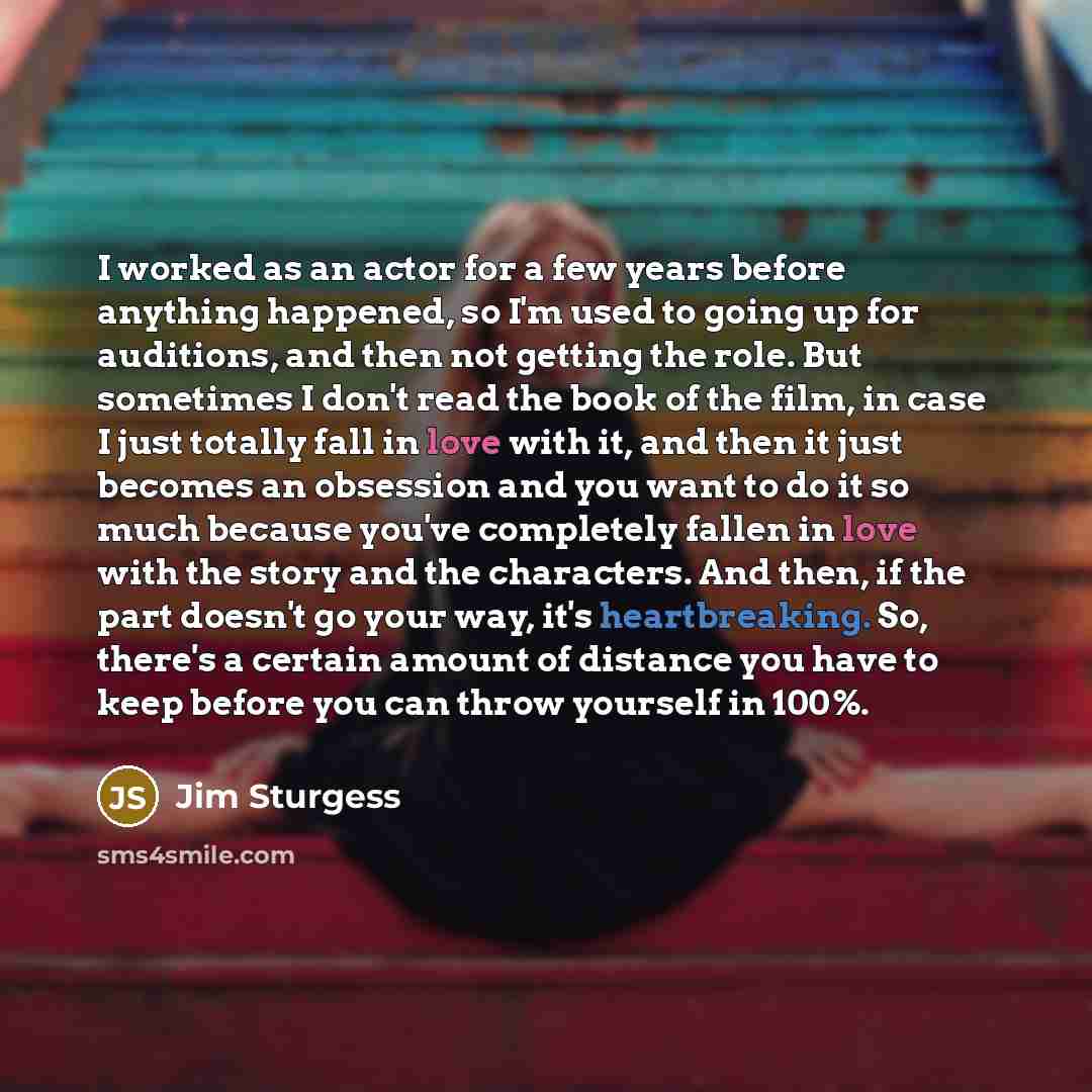 “I worked as an actor for a few years before anything happened, so I'm used to going up for auditions, and then not getting the role. But sometimes I don't read the book of the film, in case I just totally fall in love with it, and then it just becomes an obsession and you want to do it so much…” quote by Jim Sturgess