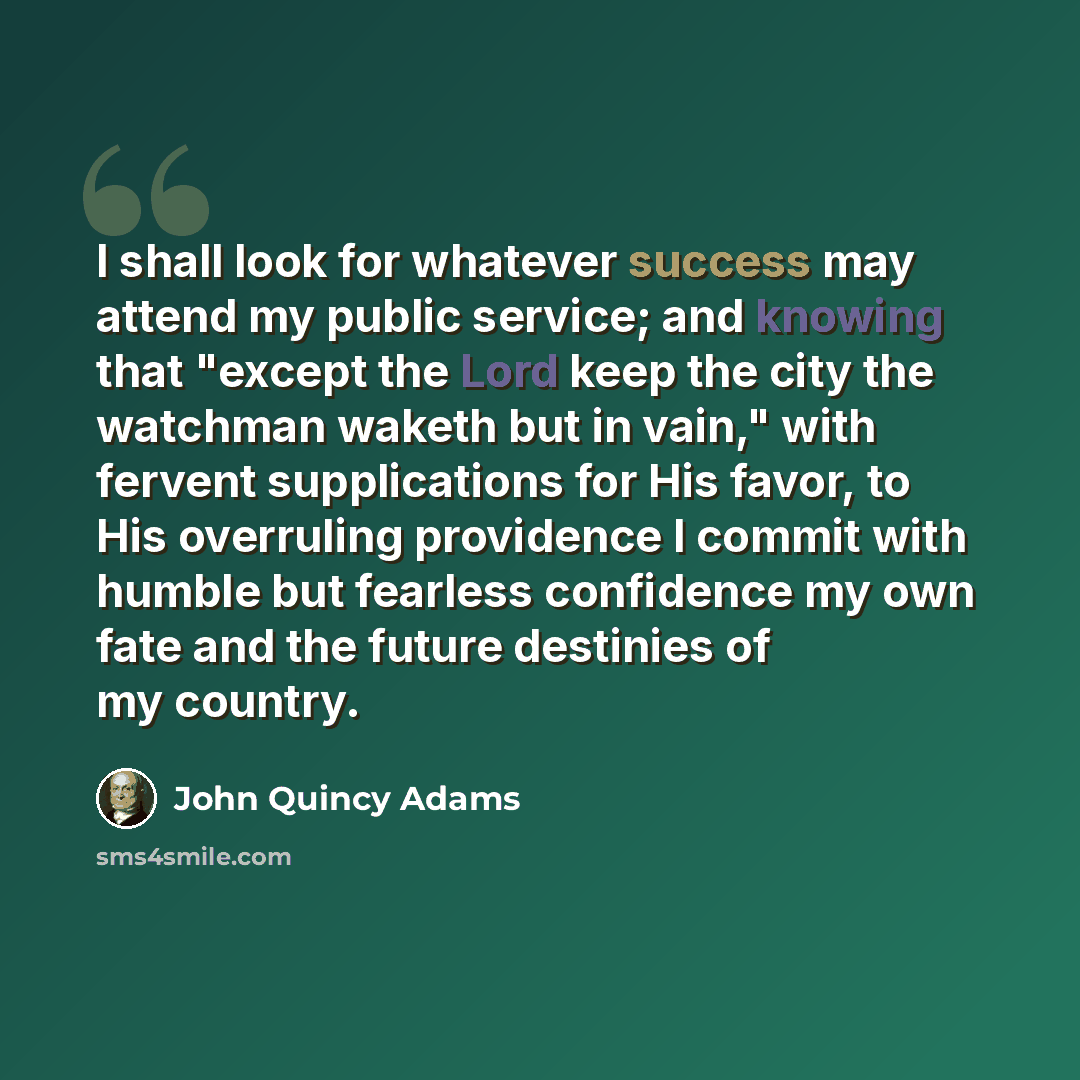 “I shall look for whatever success may attend my public service; and knowing that "except the Lord keep the city the watchman waketh but in vain," with fervent supplications for His favor, to His overruling providence I commit with humble but fearless confidence my own fate and the future destinies…” quote by John Quincy Adams
