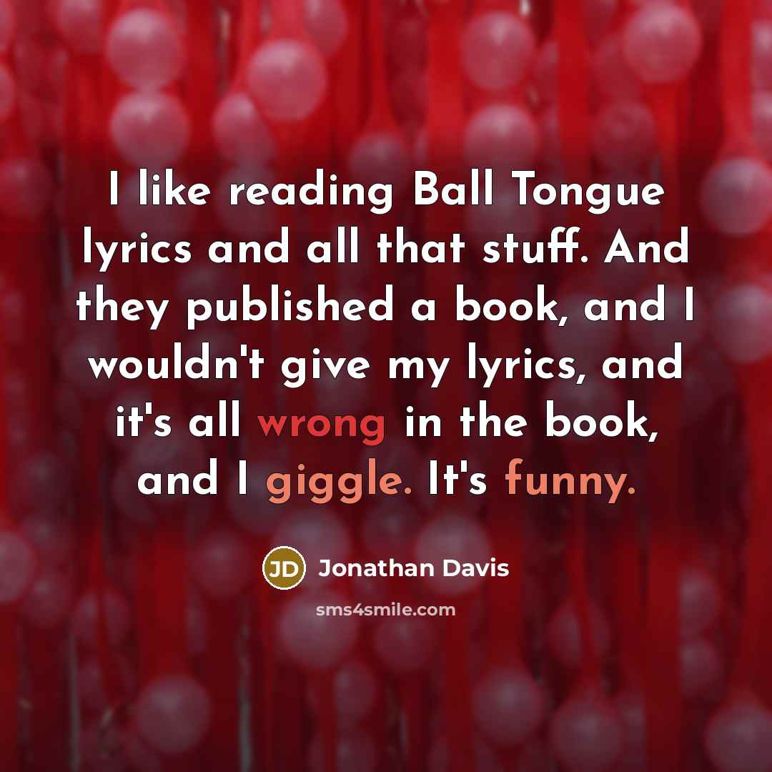 “I like reading Ball Tongue lyrics and all that stuff. And they published a book, and I wouldn't give my lyrics, and it's all wrong in the book, and I giggle. It's funny.” quote by Jonathan Davis