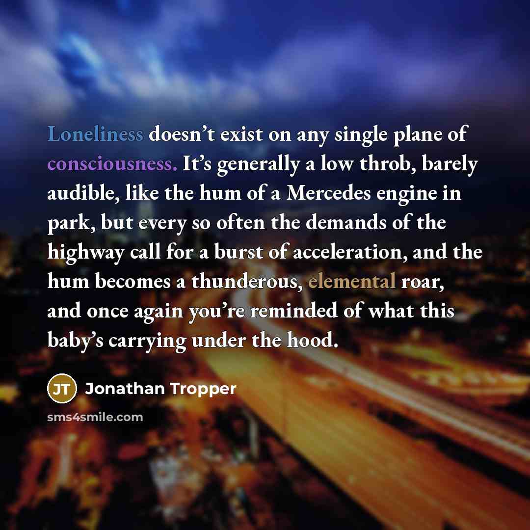 “Loneliness doesn’t exist on any single plane of consciousness. It’s generally a low throb, barely audible, like the hum of a Mercedes engine in park, but every so often the demands of the highway call for a burst of acceleration, and the hum becomes a thunderous, elemental roar, and once again…” quote by Jonathan Tropper