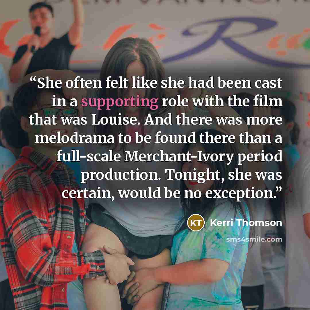 “She often felt like she had been cast in a supporting role with the film that was Louise. And there was more melodrama to be found there than a full-scale Merchant-Ivory period production. Tonight, she was certain, would be no exception.” quote by Kerri Thomson