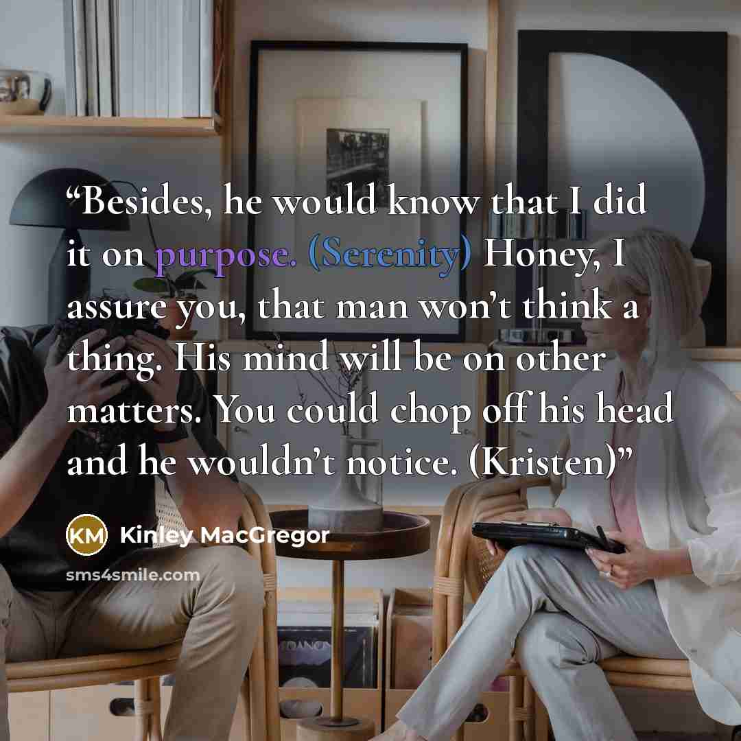 “Besides, he would know that I did it on purpose. (Serenity) Honey, I assure you, that man won’t think a thing. His mind will be on other matters. You could chop off his head and he wouldn’t notice. (Kristen)” quote by Kinley MacGregor