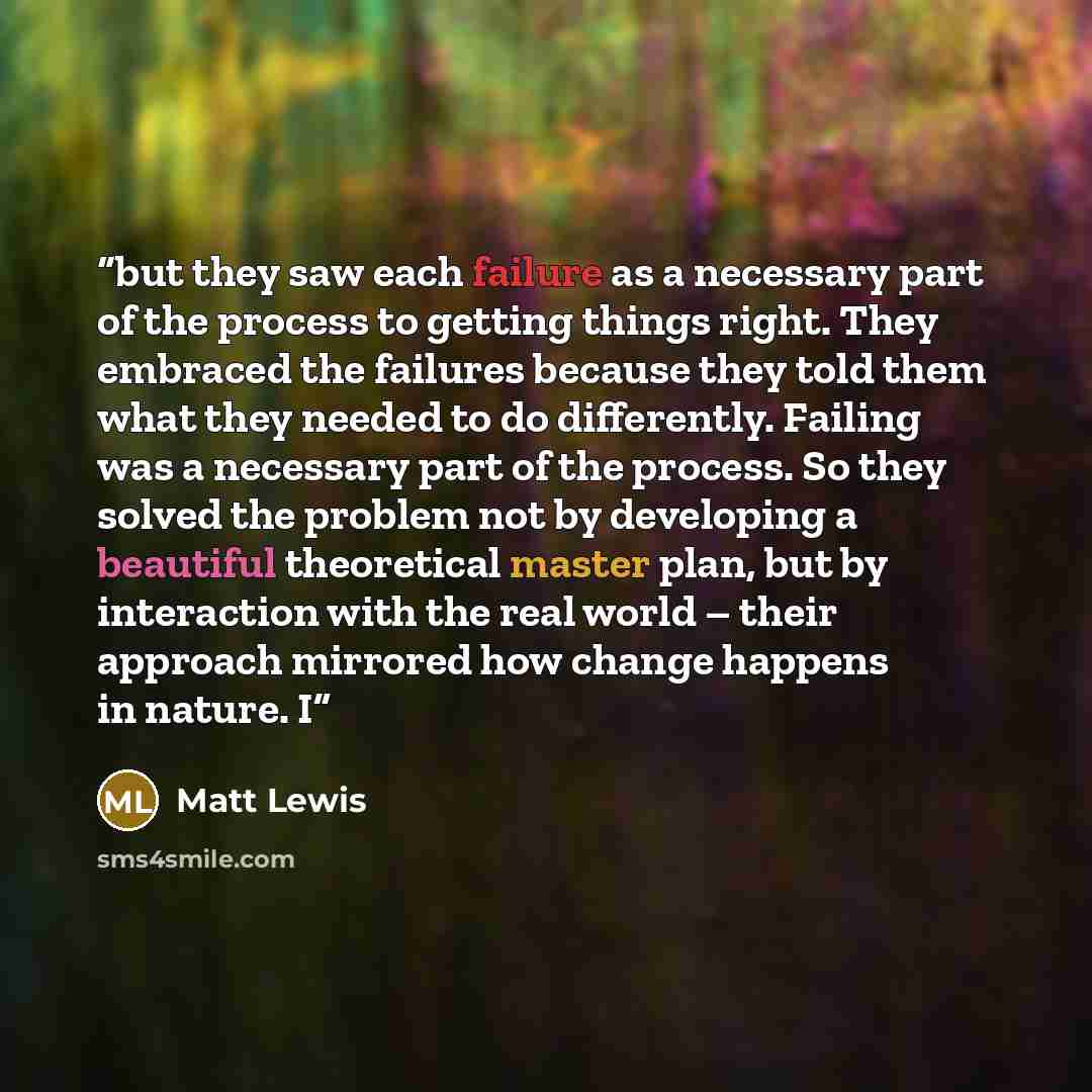 “but they saw each failure as a necessary part of the process to getting things right. They embraced the failures because they told them what they needed to do differently. Failing was a necessary part of the process. So they solved the problem not by developing a beautiful theoretical master plan…” quote by Matt Lewis