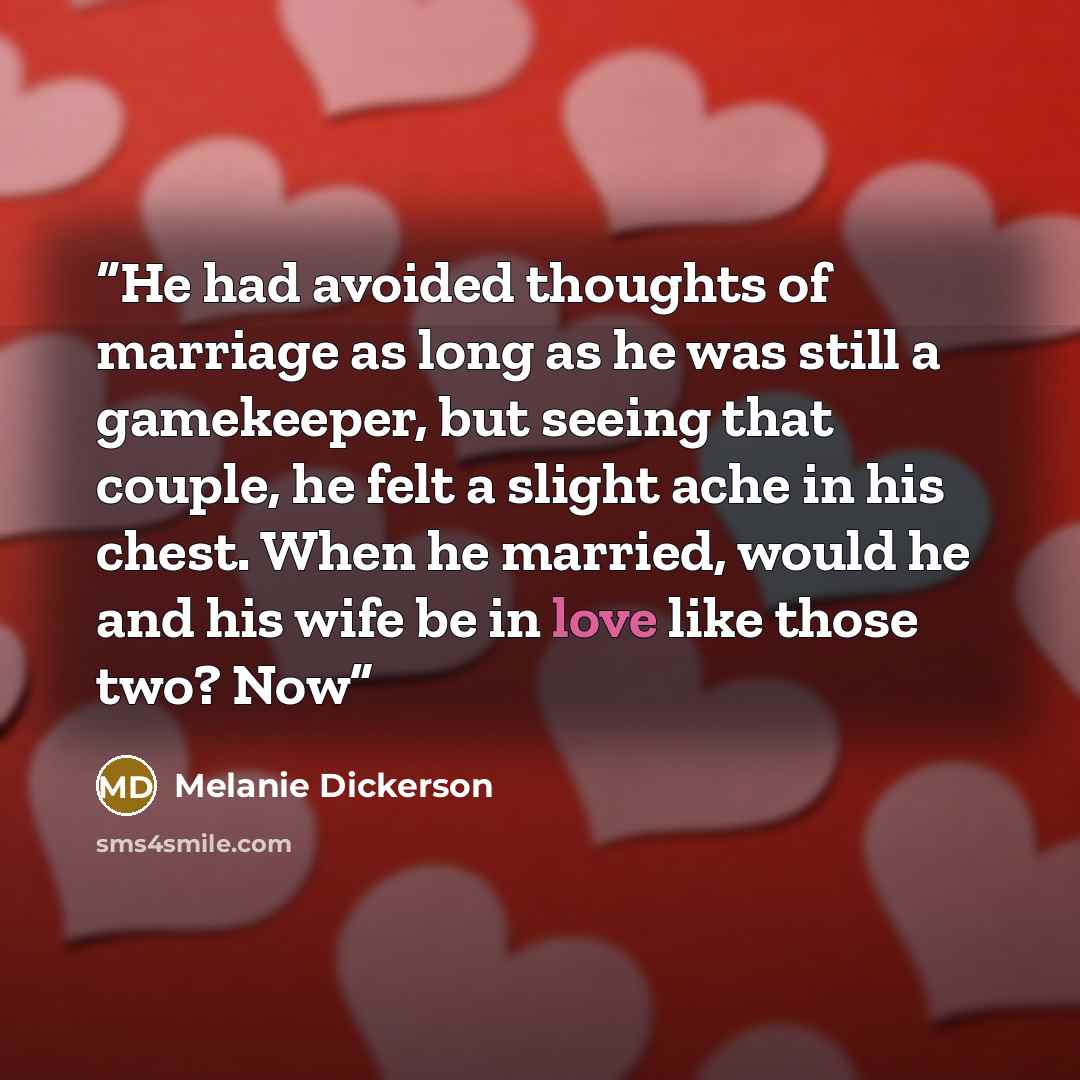 “He had avoided thoughts of marriage as long as he was still a gamekeeper, but seeing that couple, he felt a slight ache in his chest. When he married, would he and his wife be in love like those two? Now” quote by Melanie Dickerson