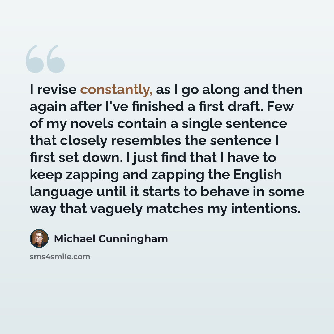 “I revise constantly, as I go along and then again after I've finished a first draft. Few of my novels contain a single sentence that closely resembles the sentence I first set down. I just find that I have to keep zapping and zapping the English language until it starts to behave in some way that…” quote by Michael Cunningham