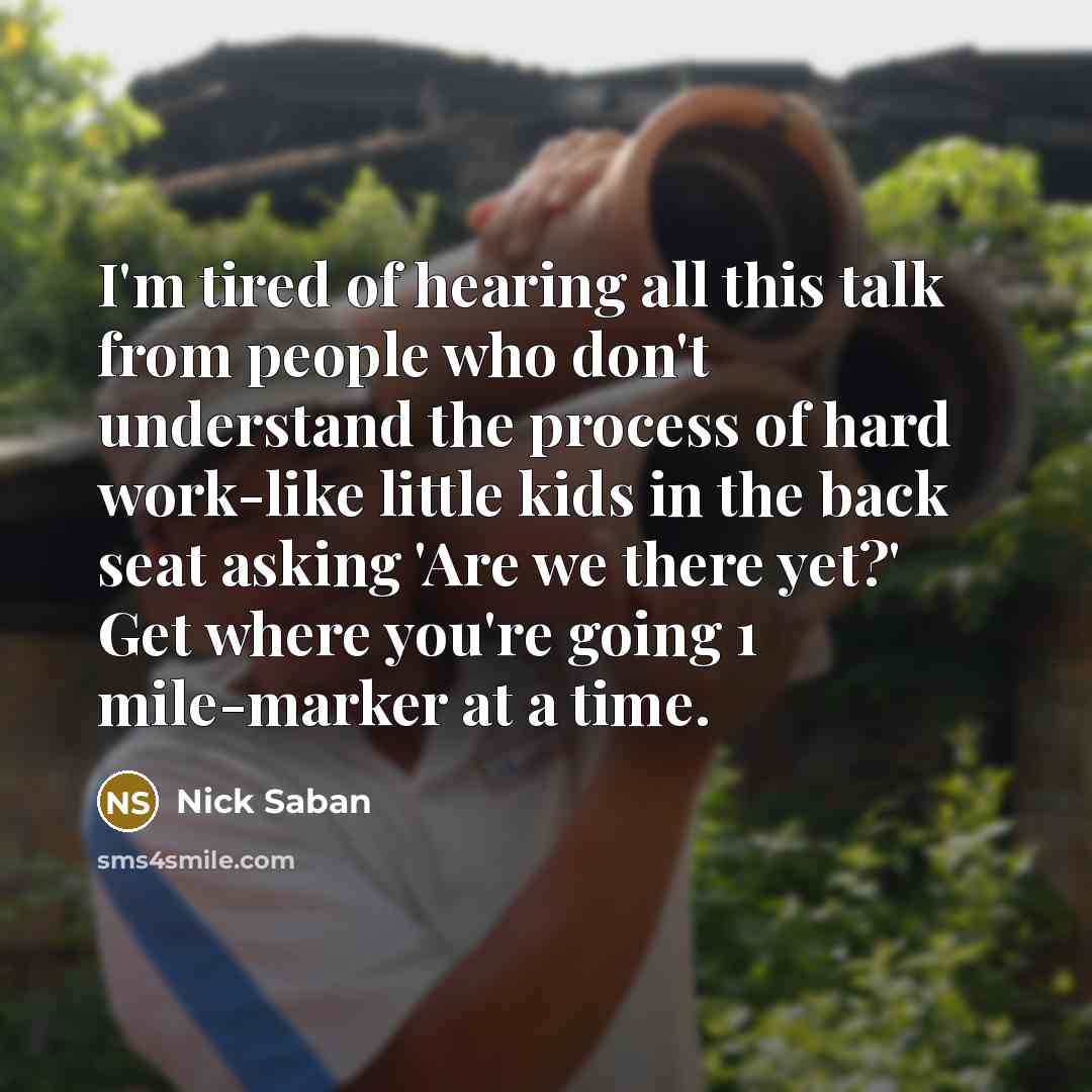 “I'm tired of hearing all this talk from people who don't understand the process of hard work-like little kids in the back seat asking 'Are we there yet?' Get where you're going 1 mile-marker at a time.” quote by Nick Saban