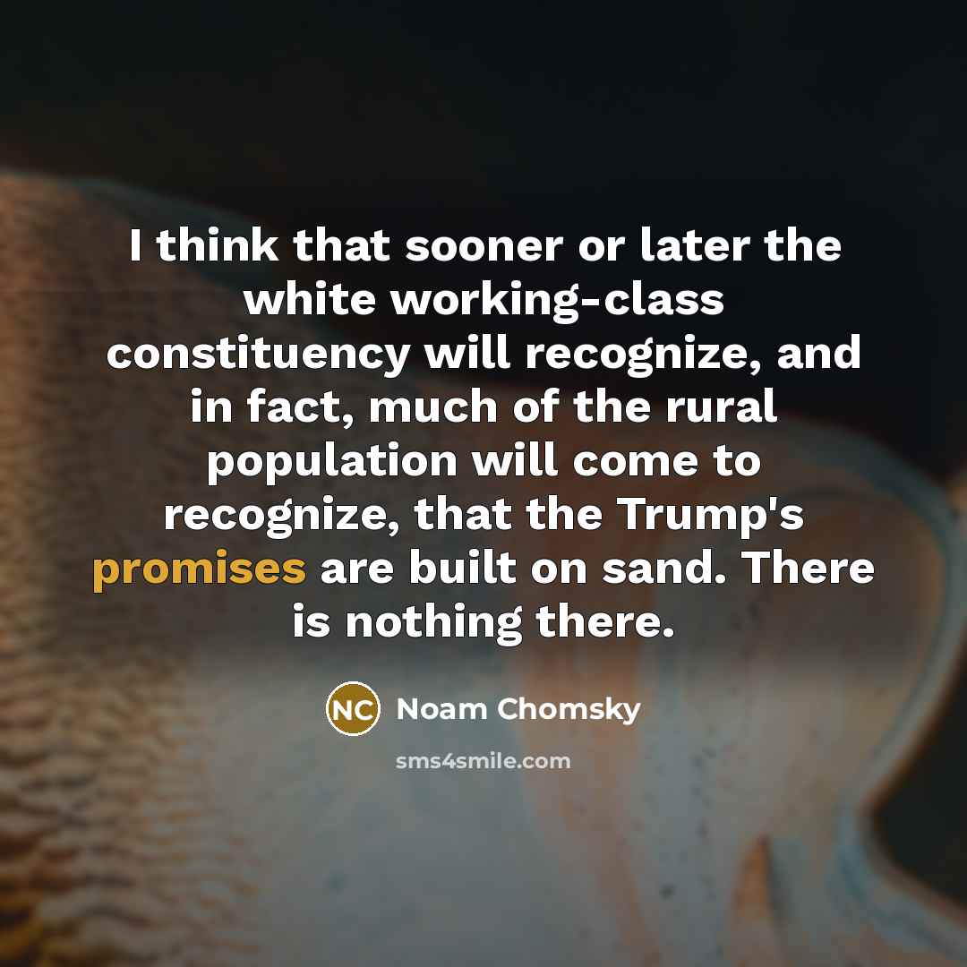 “I think that sooner or later the white working-class constituency will recognize, and in fact, much of the rural population will come to recognize, that the Trump's promises are built on sand. There is nothing there.” quote by Noam Chomsky