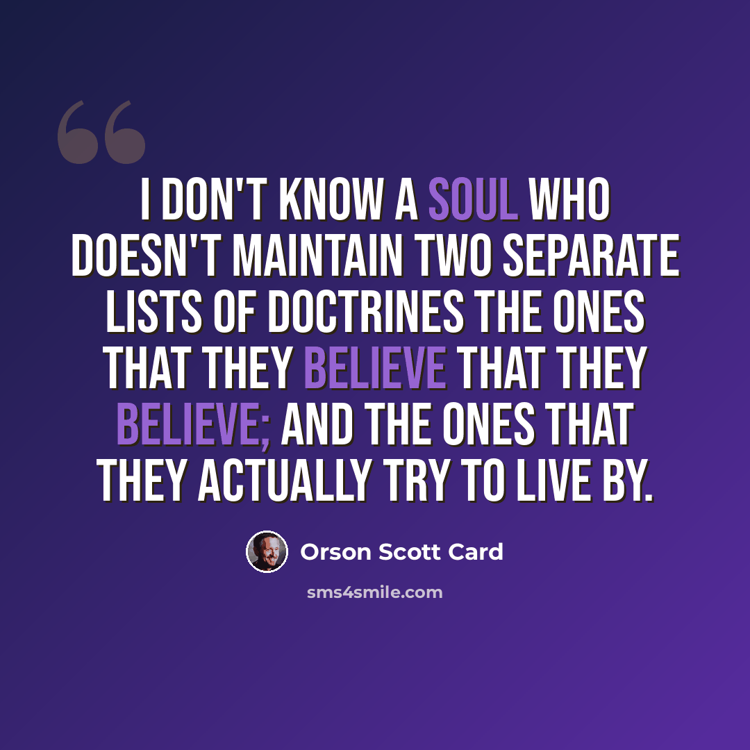 “I don't know a soul who doesn't maintain two separate lists of doctrines the ones that they believe that they believe; and the ones that they actually try to live by.” quote by Orson Scott Card