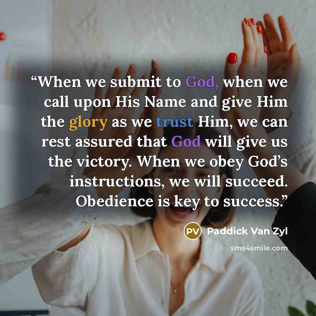 “When we submit to God, when we call upon His Name and give Him the glory as we trust Him, we can rest assured that God will give us the victory. When we obey God’s instructions, we will succeed. Obedience is key to success.” quote by Paddick Van Zyl