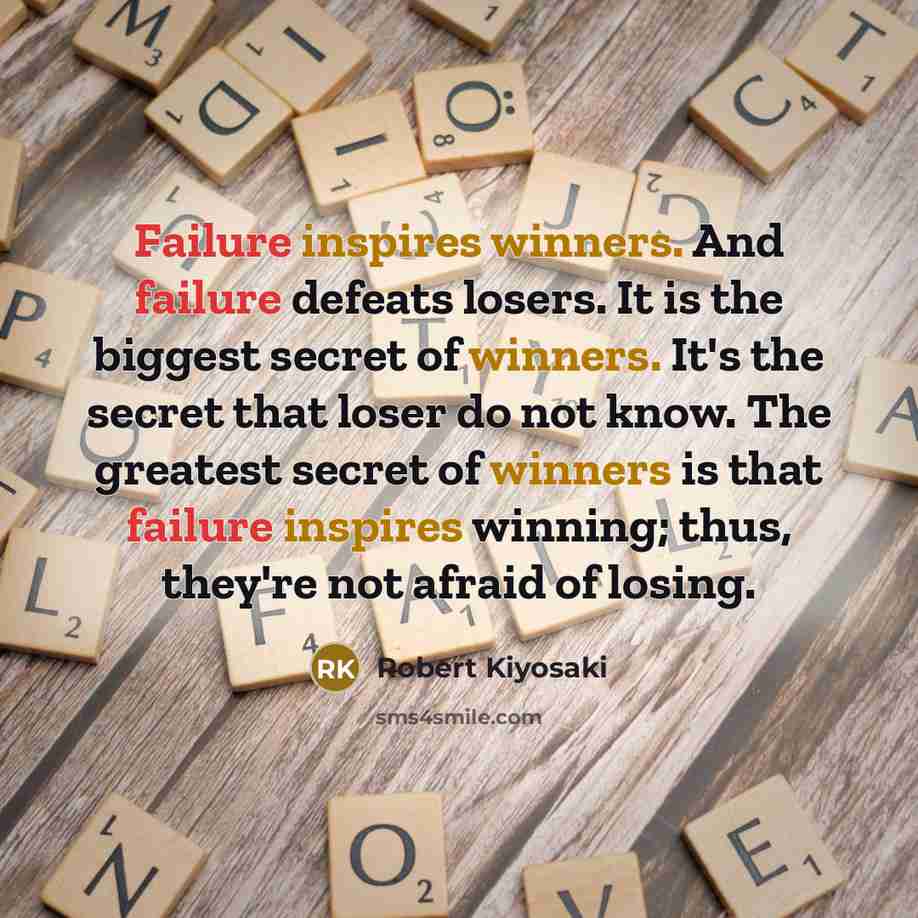 “Failure inspires winners. And failure defeats losers. It is the biggest secret of winners. It's the secret that loser do not know. The greatest secret of winners is that failure inspires winning; thus, they're not afraid of losing.” quote by Robert Kiyosaki