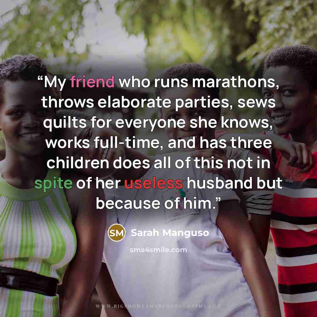“My friend who runs marathons, throws elaborate parties, sews quilts for everyone she knows, works full-time, and has three children does all of this not in spite of her useless husband but because of him.” quote by Sarah Manguso