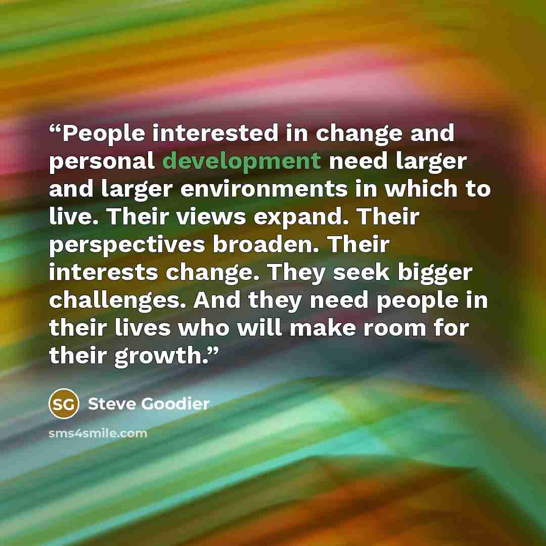 “People interested in change and personal development need larger and larger environments in which to live. Their views expand. Their perspectives broaden. Their interests change. They seek bigger challenges. And they need people in their lives who will make room for their growth.” quote by Steve Goodier
